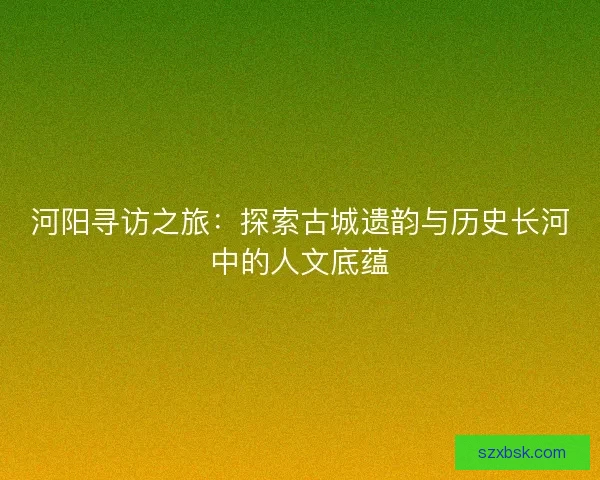 河阳寻访之旅：探索古城遗韵与历史长河中的人文底蕴