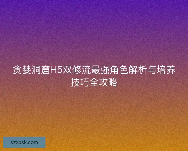 贪婪洞窟H5双修流最强角色解析与培养技巧全攻略