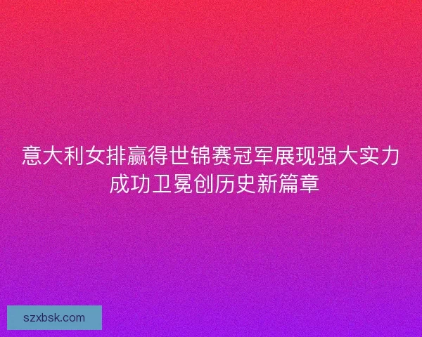 意大利女排赢得世锦赛冠军展现强大实力 成功卫冕创历史新篇章