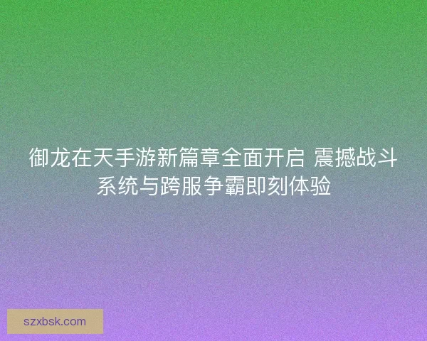 御龙在天手游新篇章全面开启 震撼战斗系统与跨服争霸即刻体验